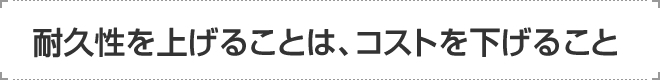 耐久性を上げることは、コストを下げること